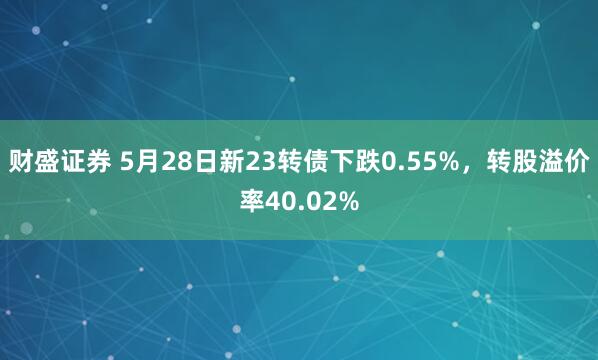 财盛证券 5月28日新23转债下跌0.55%，转股溢价率40.02%
