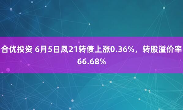 合优投资 6月5日凤21转债上涨0.36%，转股溢价率66.68%