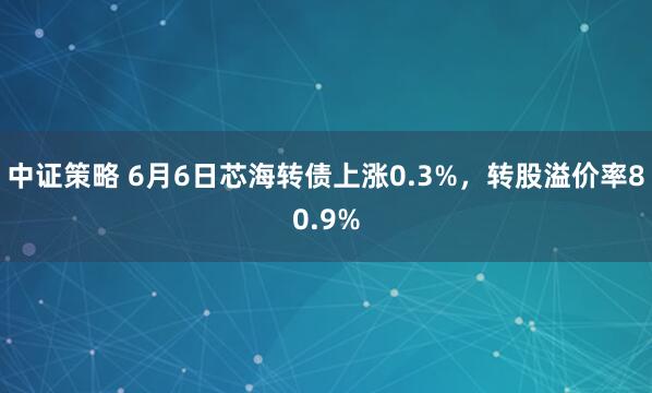 中证策略 6月6日芯海转债上涨0.3%，转股溢价率80.9%