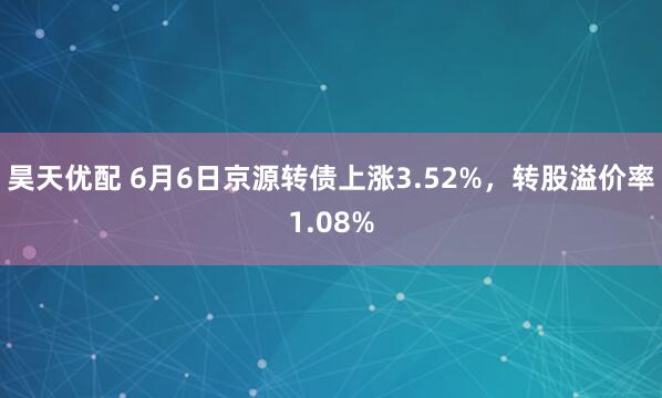 昊天优配 6月6日京源转债上涨3.52%，转股溢价率1.08%