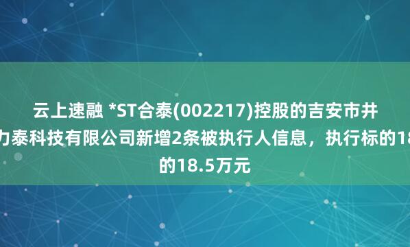 云上速融 *ST合泰(002217)控股的吉安市井开区合力泰科技有限公司新增2条被执行人信息，执行标的18.5万元