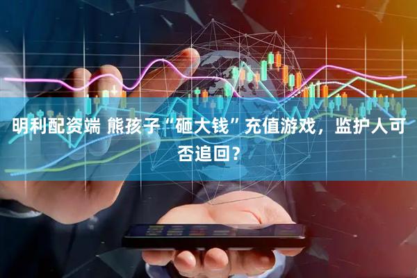 明利配资端 熊孩子“砸大钱”充值游戏，监护人可否追回？
