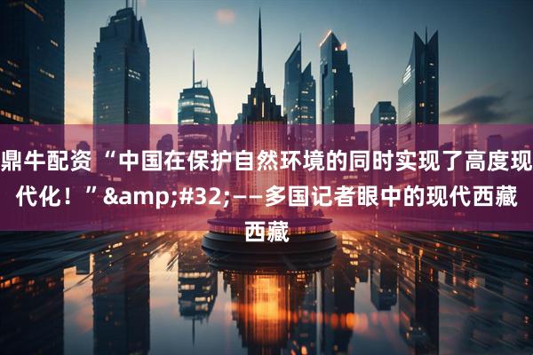 鼎牛配资 “中国在保护自然环境的同时实现了高度现代化！” ——多国记者眼中的现代西藏