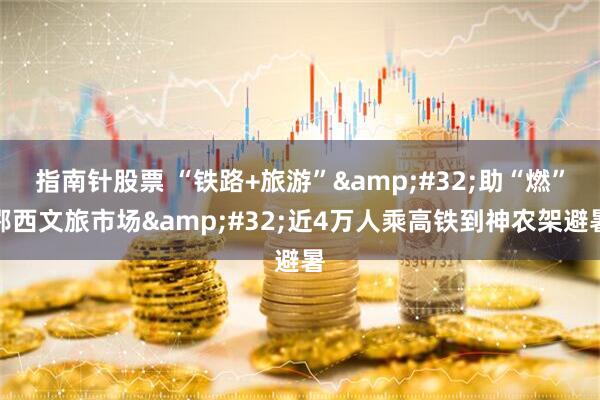 指南针股票 “铁路+旅游” 助“燃”鄂西文旅市场 近4万人乘高铁到神农架避暑