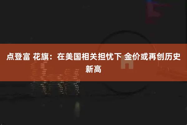 点登富 花旗：在美国相关担忧下 金价或再创历史新高
