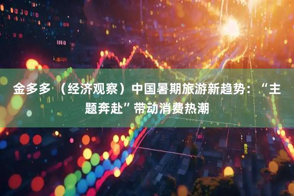 金多多 （经济观察）中国暑期旅游新趋势：“主题奔赴”带动消费热潮