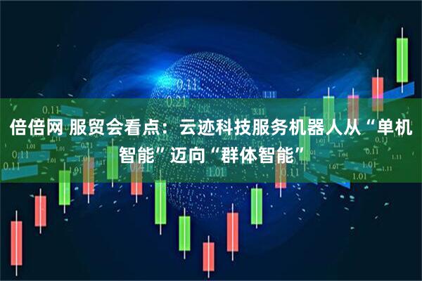 倍倍网 服贸会看点：云迹科技服务机器人从“单机智能”迈向“群体智能”