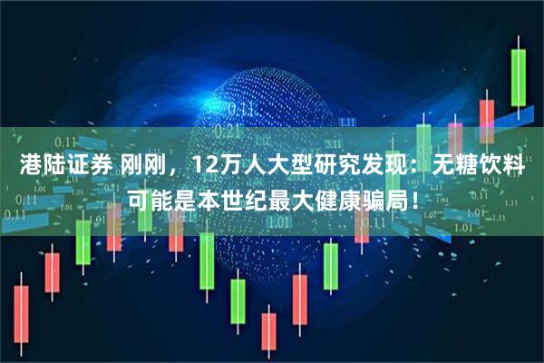 港陆证券 刚刚，12万人大型研究发现：无糖饮料可能是本世纪最大健康骗局！