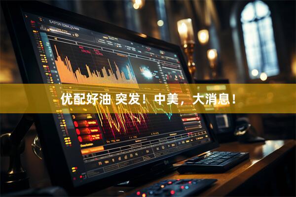 优配好油 突发！中美，大消息！
