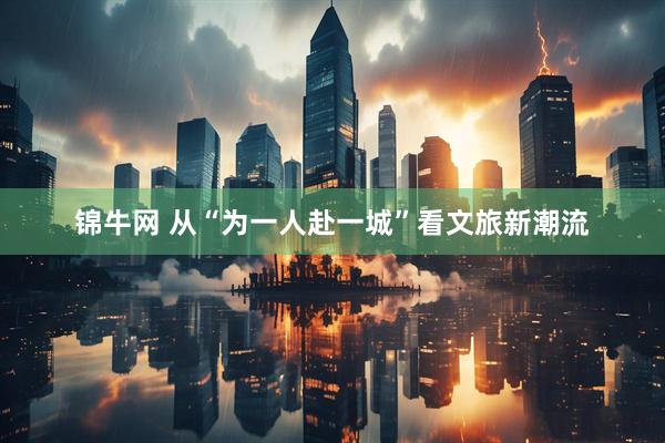 锦牛网 从“为一人赴一城”看文旅新潮流