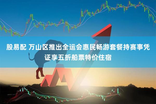 股易配 万山区推出全运会惠民畅游套餐持赛事凭证享五折船票特价住宿