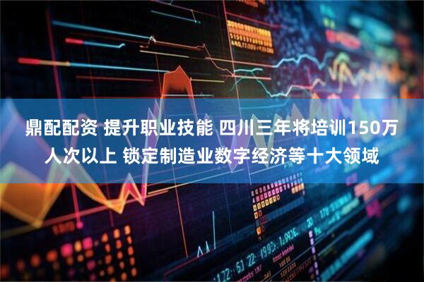 鼎配配资 提升职业技能 四川三年将培训150万人次以上 锁定制造业数字经济等十大领域