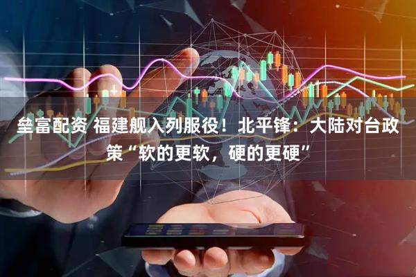 垒富配资 福建舰入列服役！北平锋：大陆对台政策“软的更软，硬的更硬”