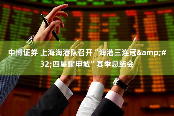 中博证券 上海海港队召开“海港三连冠 四星耀申城”赛季总结会