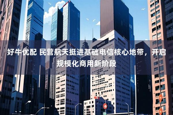 好牛优配 民营航天挺进基础电信核心地带，开启规模化商用新阶段