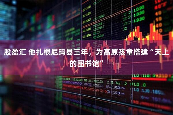 股盈汇 他扎根尼玛县三年，为高原孩童搭建“天上的图书馆”