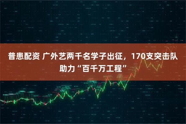 普患配资 广外艺两千名学子出征，170支突击队助力“百千万工程”
